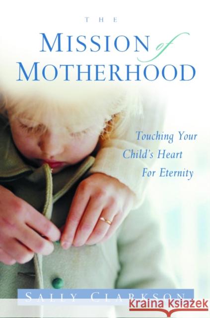 The Mission of Motherhood: Touching Your Child's Heart of Eternity Sally Clarkson 9781578565818 Waterbrook Press - książka