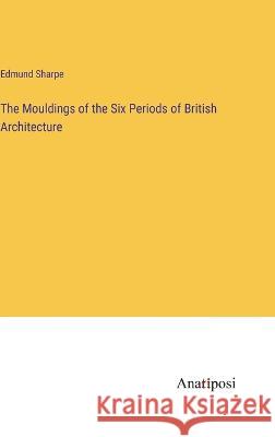 The Mouldings of the Six Periods of British Architecture Edmund Sharpe 9783382125059 Anatiposi Verlag - książka