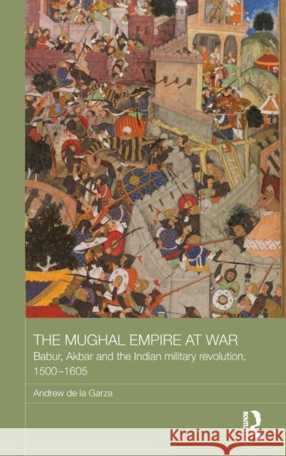 The Mughal Empire at War: Babur, Akbar and the Indian Military Revolution, 1500-1605 Andrew de la Garza   9781138642584 Taylor and Francis - książka