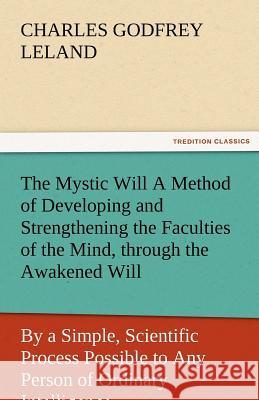 The Mystic Will a Method of Developing and Strengthening the Faculties of the Mind, Through the Awakened Will, by a Simple, Scientific Process Possibl Professor Charles Godfrey Leland 9783842485044 Tredition Classics - książka