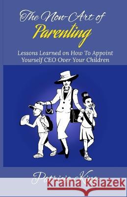 The Non-Art of Parenting: Lessons Learned on How To Appoint Yourself CEO Over Your Children Patricia King 9780578631394 Patricia King - książka