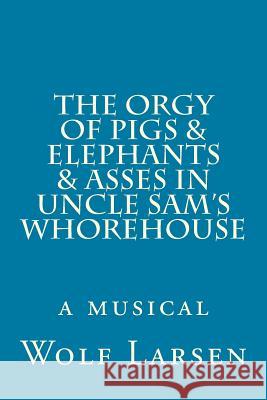 The Orgy of Pigs & Elephants & Asses in Uncle Sam's Whorehouse: a musical Larsen, Wolf 9781973812593 Createspace Independent Publishing Platform - książka