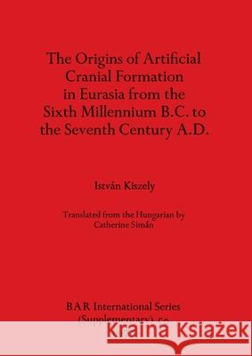 The Origins of Artificial Cranial Formation in Eurasia from theSixth Millennium B.C. to the Seventh Century A.D. Istv Kiszely 9780860540298 British Archaeological Reports Oxford Ltd - książka