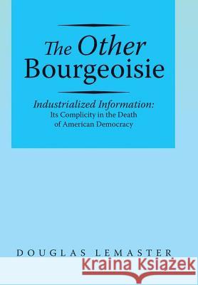 The Other Bourgeoisie: Industrialized Information Its Complicity in the Death of American Democracy Douglas LeMaster 9781483448459 Lulu Publishing Services - książka