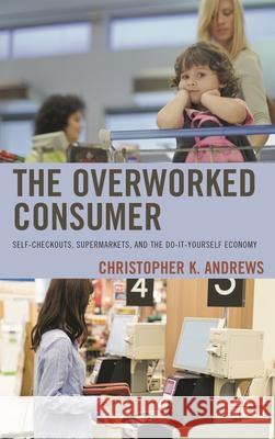 The Overworked Consumer: Self-Checkouts, Supermarkets, and the Do-It-Yourself Economy Christopher K. Andrews 9781498543804 Lexington Books - książka