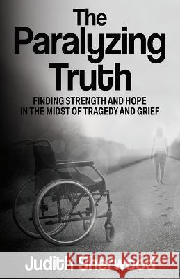 The Paralyzing Truth: Finding Strength and Hope in the Midst of Tragedy and Grief Judith Sherwood 9781637470121 Publication Consultants - książka