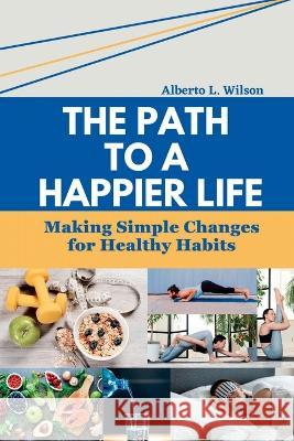 The Path to a Happier Life: Making Simple Changes for Healthy Habits Alberto L Wilson   9798394609077 Independently Published - książka