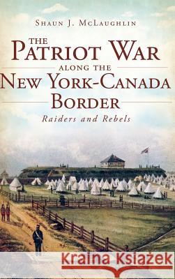 The Patriot War Along the New York-Canada Border: Raiders and Rebels Shaun J. McLaughlin 9781540231024 History Press Library Editions - książka