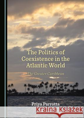 The Politics of Coexistence in the Atlantic World: The Greater Caribbean Priya Parrotta 9781443801393 Cambridge Scholars Publishing - książka