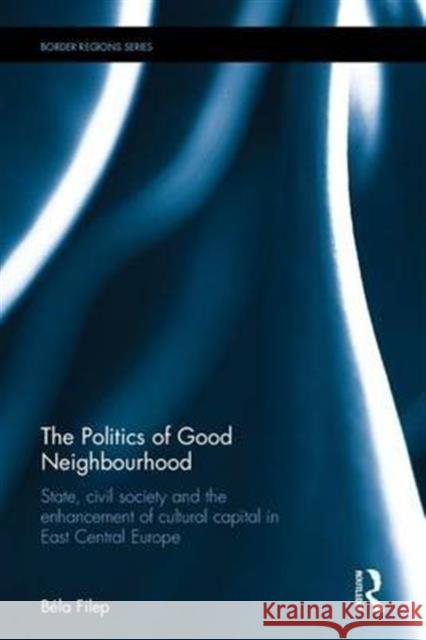 The Politics of Good Neighbourhood: State, Civil Society and the Enhancement of Cultural Capital in East Central Europe Bela Filep 9781472422392 Routledge - książka