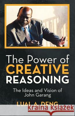 The Power of Creative Reasoning: The Ideas and Vision of John Garang Deng, Lual A. 9781475960280 iUniverse.com - książka