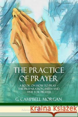 The Practice of Prayer: A Book on How to Pray - The Preparation, Faith and Time for Prayer G. Campbell Morgan 9781387977246 Lulu.com - książka