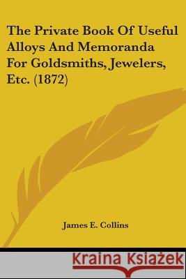 The Private Book Of Useful Alloys And Memoranda For Goldsmiths, Jewelers, Etc. (1872) James E. Collins 9780548678398  - książka