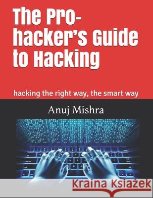 The Pro-hacker's Guide to Hacking: hacking the right way, the smart way Anuj Mishra 9781983052385 Independently Published - książka