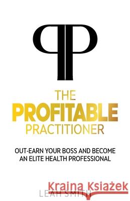 The Profitable Practitioner: Out-Earn Your Boss and Become an Elite Health Professional Leah Smith 9781922372369 Leah Smith - książka