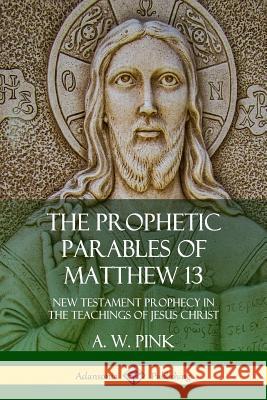 The Prophetic Parables of Matthew 13: New Testament Prophecy in the Teachings of Jesus Christ A. W. Pink 9780359046201 Lulu.com - książka