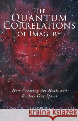 The Quantum Correlations of Imagery: How Creating Art Heals and Evolves Our Spirit Edward A. Regensbur 9781532874918 Createspace Independent Publishing Platform - książka