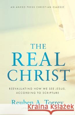 The Real Christ: Reevaluating How We See Jesus, According to Scripture Reuben a Torrey 9781622457960 Aneko Press - książka