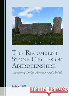 The Recumbent Stone Circles of Aberdeenshire: Archaeology, Design, Astronomy and Methods John Hill 9781527565852 Cambridge Scholars Publishing - książka