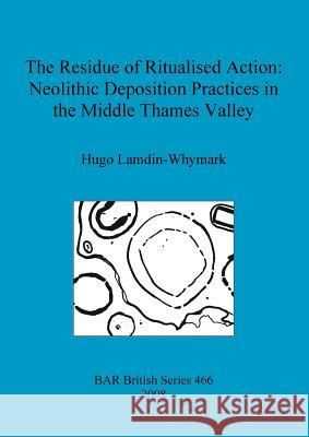 The Residue of Ritualised Action: Neolithic Deposition Practices in the Middle Thames Valley Hugo Lamdin-Whymark 9781407303239 British Archaeological Reports - książka