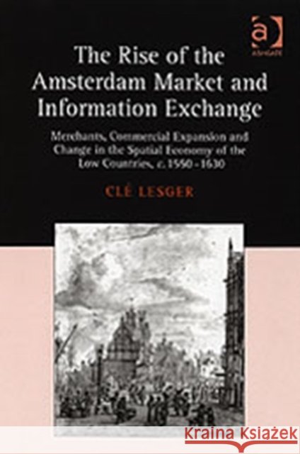 The Rise of the Amsterdam Market and Information Exchange : Merchants, Commercial Expansion and Change in the Spatial Economy of the Low Countries, c.1550-1630 Cle Lesger   9780754652205 Ashgate Publishing Limited - książka