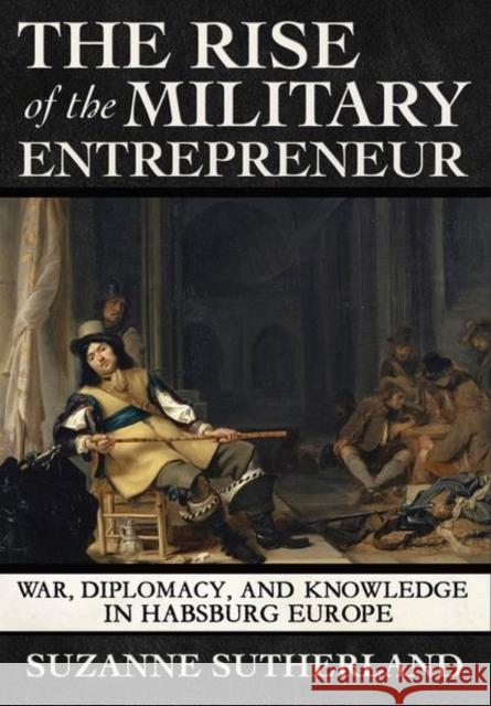 The Rise of the Military Entrepreneur: War, Diplomacy, and Knowledge in Habsburg Europe Suzanne Sutherland 9781501751004 Cornell University Press - książka