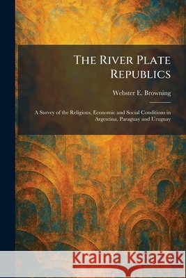 The River Plate Republics: A Survey of the Religious, Economic and Social Conditions in Argentina, Paraguay and Uruguay Browning, Webster E. 9781025957890 Tradd Street Press - książka