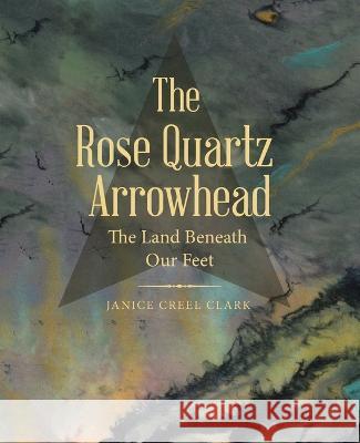 The Rose Quartz Arrowhead: The Land Beneath Our Feet Janice Creel Clark 9781665732277 Archway Publishing - książka