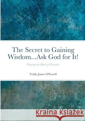 The Secret to Gaining Wisdom...Ask God for It!: Praying the Book of Proverbs Teddy O'Farrell 9781736295601 Teddy O'Farrell - książka