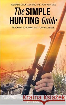 The Simple Hunting Guide: Beginners Quick Start Into The Sport With Ease - Tracking, Scouting, And Survival Skills Pat Gatz 9781777877903 Hunting for Greatness - książka