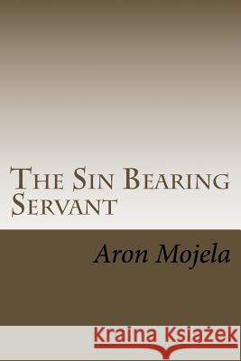 The Sin Bearing Servant: The Sin Bearing Servant: Who has believed our report? Aron Mojela 9781514315774 Createspace - książka