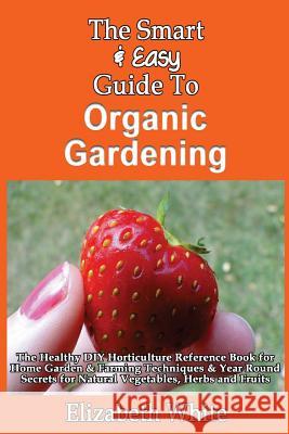The Smart & Easy Guide To Organic Gardening: The Healthy DIY Horticulture Reference Book for Home Garden & Farming Techniques & Year Round Secrets for White, Elizabeth 9781493618224 Createspace - książka