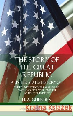 The Story of the Great Republic: A United States History of; The Founding Fathers, War of 1812, American Civil War, and the Nation's Presidents (Hardcover) H a Guerber 9780359022595 Lulu.com - książka