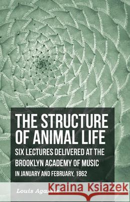 The Structure of Animal Life - Six Lectures Delivered at the Brooklyn Academy of Music in January and February, 1862 Louis Agassiz 9781473330573 Read Books - książka