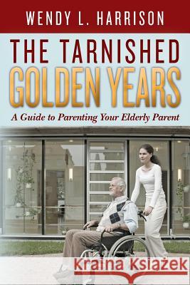 The Tarnished Golden Years: A Guide to Parenting Your Elderly Parent Wendy L. Harrison 9781490443003 Createspace - książka