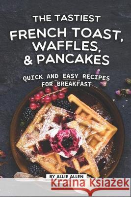 The Tastiest French Toast, Waffles, and Pancakes: Quick and Easy Recipes for Breakfast Allie Allen 9781687097972 Independently Published - książka