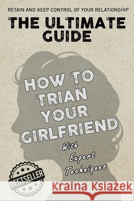 The Ultimate Guide - How To Train Your Girlfriend: Dig deep into the female psyche, using expert techniques from qualified psychologists and world-fam Techniques, Expert 9781977817846 Createspace Independent Publishing Platform - książka