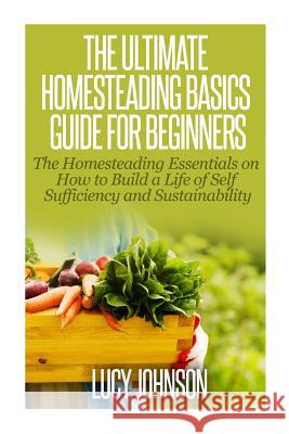 The Ultimate Homesteading Basics Guide for Beginners: The Homesteading Essentials on How to Build a Life of Self Sufficiency and Sustainability Lucy Johnson 9781502816221 Createspace - książka