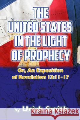 The United States in the Light of Prophecy: Or, An Exposition of Revelation 13:11-17 Smith, Uriah 9781537763200 Createspace Independent Publishing Platform - książka