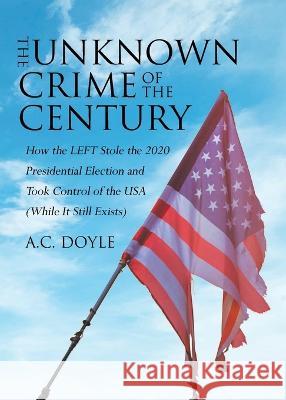 The Unknown Crime of the Century: How the LEFT Stole the 2020 Presidential Election and Took Control of the USA (While It Still Exists) A C Doyle   9781662478000 Page Publishing, Inc. - książka