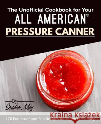 The Unofficial Cookbook for Your All American(R) Pressure Canner: 120 Foolproof and Fun Recipes for Home Preserving May, Sandra 9781945056437 Rascal Face Press - książka