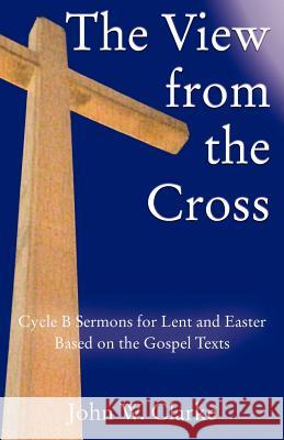 The View from the Cross: Cycle B Sermons for Lent/Easter Based on the Gospel Texts John W. Clarke 9780788026645 CSS Publishing Company - książka