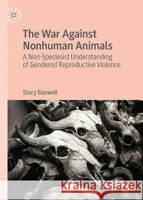The War Against Nonhuman Animals: A Non-Speciesist Understanding of Gendered Reproductive Violence Stacy Banwell 9783031304293 Palgrave MacMillan - książka