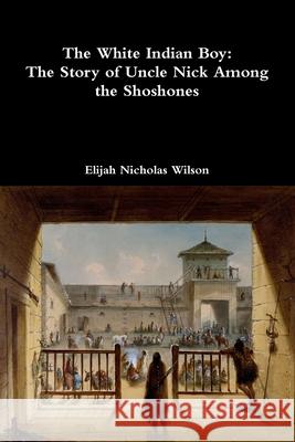 The White Indian Boy: The Story of Uncle Nick Among the Shoshones Elijah Nicholas Wilson 9780359268382 Lulu.com - książka