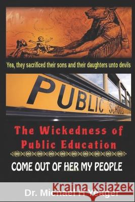 The Wickedness of Public Education: Come Out of Her My People Michael H. Yeager 9781073321377 Independently Published - książka