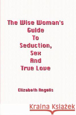 The Wise Woman's Guide To Seduction, Sex And True Love Elizabeth Angelis 9781847998828 Lulu.com - książka