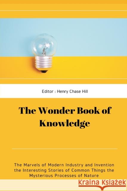 The Wonder Book of Knowledge: The Marvels of Modern Industry and Invention the Interesting Stories of Common Things the Mysterious Processes of Natu Henry Chase Hill 9789390439065 Writat - książka