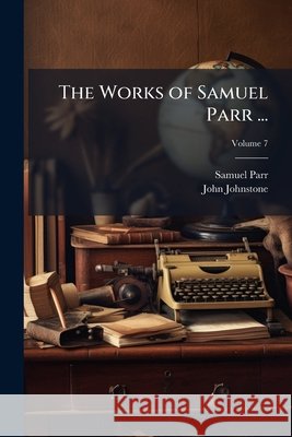 The Works of Samuel Parr ...: With Memoirs of His Life and Writings, and a Selection from His Correspondence, Volume 7 John Johnstone 9781144921321  - książka