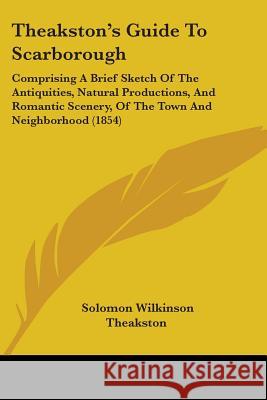 Theakston's Guide To Scarborough: Comprising A Brief Sketch Of The Antiquities, Natural Productions, And Romantic Scenery, Of The Town And Neighborhoo Theakston, Solomon Wilkinson 9781437349580  - książka