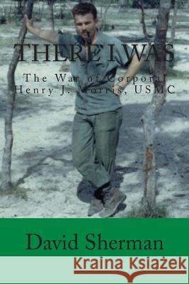 There I Was: The War of Corporal Henry J. Morris, USMC David Sherman 9781491067468 Createspace Independent Publishing Platform - książka